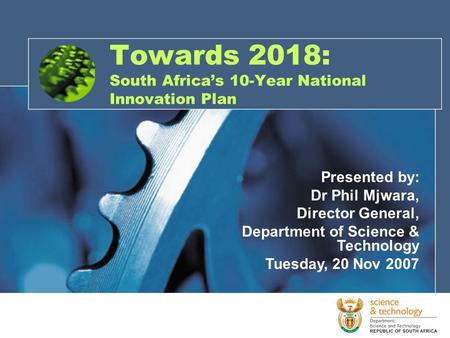 Towards 2018: South Africa’s 10-Year National Innovation Plan Presented by: Dr Phil Mjwara, Director General, Department of Science & Technology Tuesday,