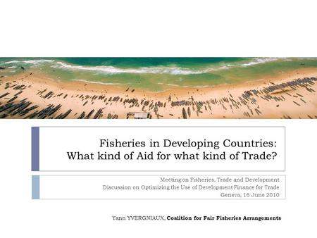 Fisheries in Developing Countries: What kind of Aid for what kind of Trade? Meeting on Fisheries, Trade and Development Discussion on Optimizing the Use.
