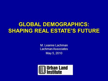 GLOBAL DEMOGRAPHICS: SHAPING REAL ESTATE’S FUTURE GLOBAL DEMOGRAPHICS: SHAPING REAL ESTATE’S FUTURE M. Leanne Lachman Lachman Associates May 5, 2010.