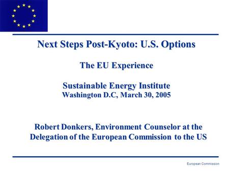 European Commission Next Steps Post-Kyoto: U.S. Options The EU Experience Sustainable Energy Institute Washington D.C, March 30, 2005 Robert Donkers, Environment.