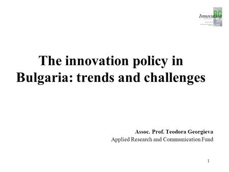 The innovation policy in Bulgaria: trends and challenges Assoc. Prof. Teodora Georgieva Applied Research and Communication Fund 1.