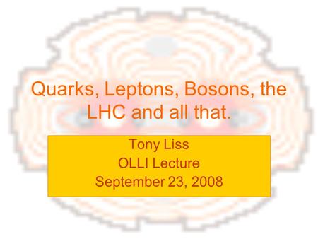 Quarks, Leptons, Bosons, the LHC and all that. Tony Liss OLLI Lecture September 23, 2008.
