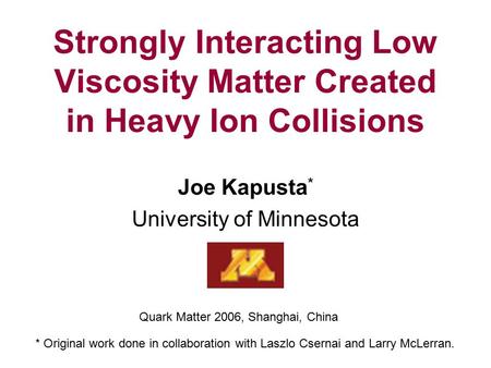 Strongly Interacting Low Viscosity Matter Created in Heavy Ion Collisions Joe Kapusta * University of Minnesota Quark Matter 2006, Shanghai, China * Original.