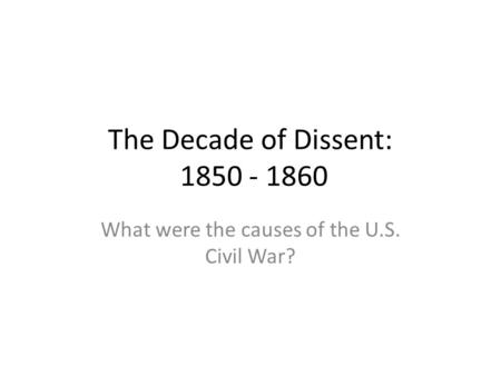 The Decade of Dissent: 1850 - 1860 What were the causes of the U.S. Civil War?