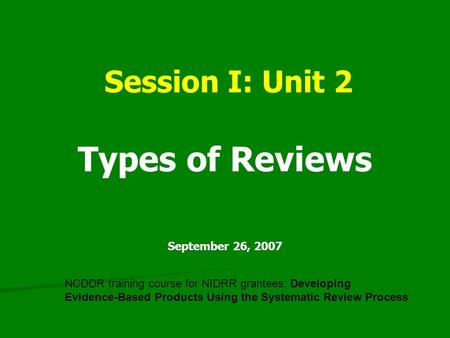 Session I: Unit 2 Types of Reviews September 26, 2007 NCDDR training course for NIDRR grantees: Developing Evidence-Based Products Using the Systematic.