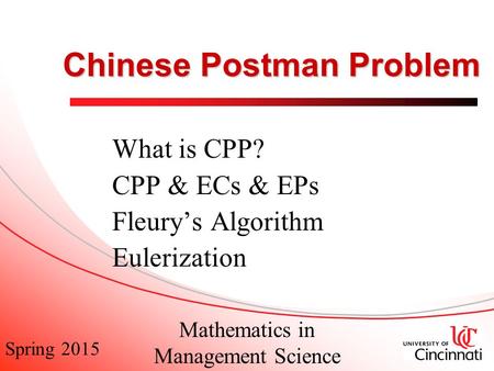 Spring 2015 Mathematics in Management Science Chinese Postman Problem What is CPP? CPP & ECs & EPs Fleury’s Algorithm Eulerization.