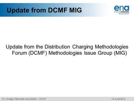 Update from DCMF MIG Update from the Distribution Charging Methodologies Forum (DCMF) Methodologies Issue Group (MIG) 14 June 2012 1 | Energy Networks.