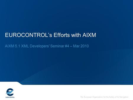 The European Organisation for the Safety of Air Navigation EUROCONTROL’s Efforts with AIXM AIXM 5.1 XML Developers' Seminar #4 – Mar 2010.