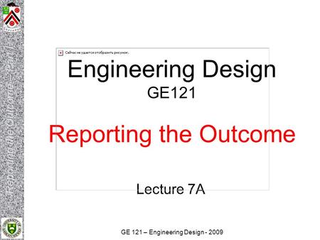 GE 121 – Engineering Design - 2009 Engineering Design GE121 Reporting the Outcome Lecture 7A.
