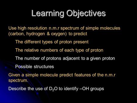 Learning Objectives Use high resolution n.m.r spectrum of simple molecules (carbon, hydrogen & oxygen) to predict The different types of proton present.