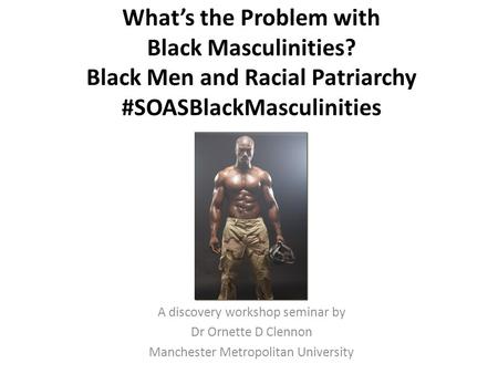What’s the Problem with Black Masculinities? Black Men and Racial Patriarchy #SOASBlackMasculinities A discovery workshop seminar by Dr Ornette D Clennon.
