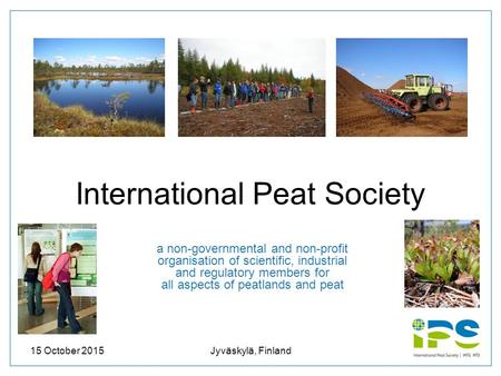 15 October 2015Jyväskylä, Finland1 International Peat Society a non-governmental and non-profit organisation of scientific, industrial and regulatory members.