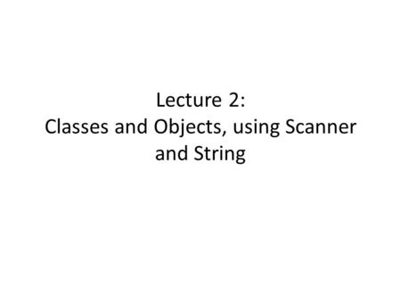 Lecture 2: Classes and Objects, using Scanner and String.