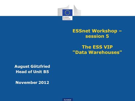 Slide 1 Eurostat ESSnet Workshop – session 5 The ESS VIP Data Warehouses August Götzfried Head of Unit B5 November 2012.