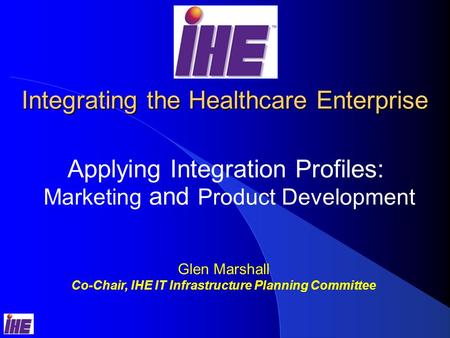 Integrating the Healthcare Enterprise Applying Integration Profiles: Marketing and Product Development Glen Marshall Co-Chair, IHE IT Infrastructure Planning.
