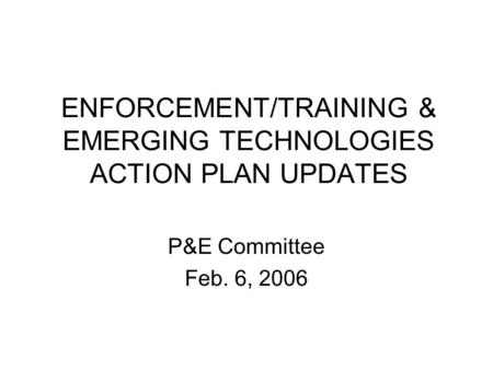 ENFORCEMENT/TRAINING & EMERGING TECHNOLOGIES ACTION PLAN UPDATES P&E Committee Feb. 6, 2006.