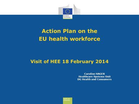 Health and Consumers Health and Consumers Action Plan on the EU health workforce Visit of HEE 18 February 2014 Caroline HAGER Healthcare Systems Unit DG.