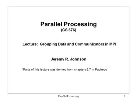 Parallel Processing1 Parallel Processing (CS 676) Lecture: Grouping Data and Communicators in MPI Jeremy R. Johnson *Parts of this lecture was derived.