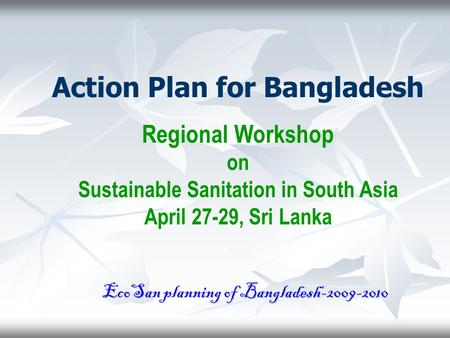 Action Plan for Bangladesh Regional Workshop on Sustainable Sanitation in South Asia April 27-29, Sri Lanka EcoSan planning of Bangladesh-2009-2010.