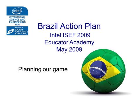Brazil Action Plan Intel ISEF 2009 Educator Academy May 2009 Planning our game.