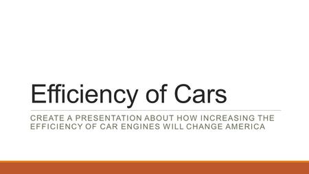 Efficiency of Cars CREATE A PRESENTATION ABOUT HOW INCREASING THE EFFICIENCY OF CAR ENGINES WILL CHANGE AMERICA.