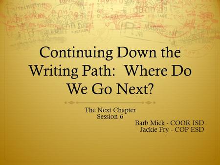 Continuing Down the Writing Path: Where Do We Go Next? The Next Chapter Session 6 Barb Mick - COOR ISD Jackie Fry - COP ESD.