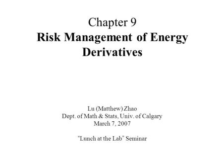 Chapter 9 Risk Management of Energy Derivatives Lu (Matthew) Zhao Dept. of Math & Stats, Univ. of Calgary March 7, 2007 “ Lunch at the Lab ” Seminar.