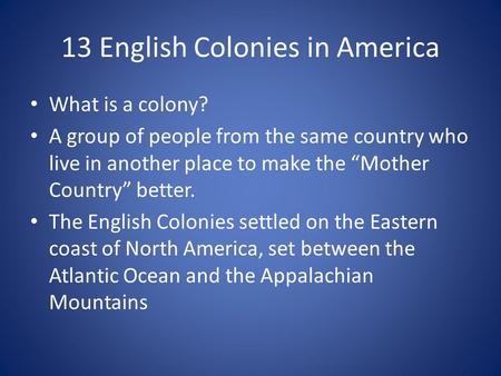 13 English Colonies in America What is a colony? A group of people from the same country who live in another place to make the “Mother Country” better.