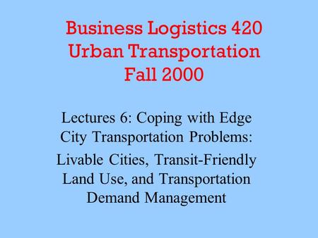 Business Logistics 420 Urban Transportation Fall 2000 Lectures 6: Coping with Edge City Transportation Problems: Livable Cities, Transit-Friendly Land.