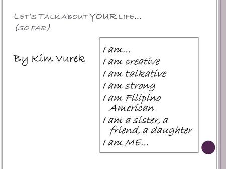 L ET ’ S T ALK ABOUT YOUR LIFE … ( SO FAR ) By Kim Vurek I am… I am creative I am talkative I am strong I am Filipino American I am a sister, a friend,