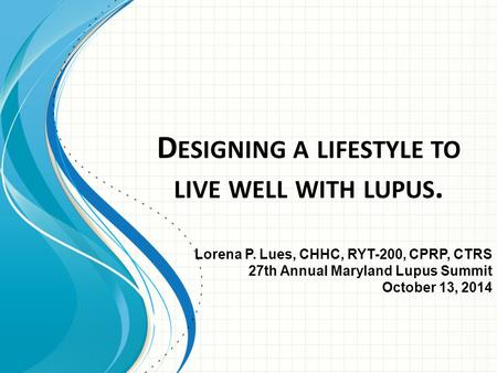 D ESIGNING A LIFESTYLE TO LIVE WELL WITH LUPUS. Lorena P. Lues, CHHC, RYT-200, CPRP, CTRS 27th Annual Maryland Lupus Summit October 13, 2014.
