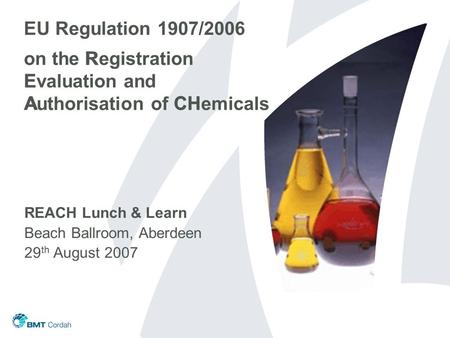 EU Regulation 1907/2006 on the Registration Evaluation and Authorisation of CHemicals REACH Lunch & Learn Beach Ballroom, Aberdeen 29 th August 2007 R.