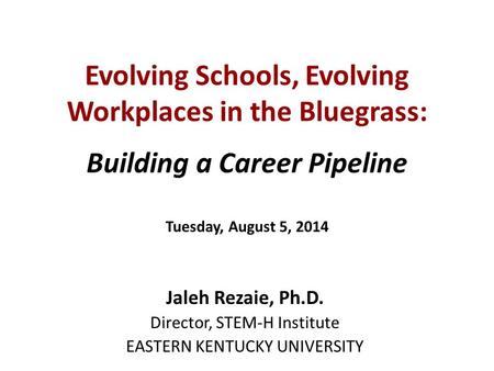 Evolving Schools, Evolving Workplaces in the Bluegrass: Building a Career Pipeline Tuesday, August 5, 2014 Jaleh Rezaie, Ph.D. Director, STEM-H Institute.