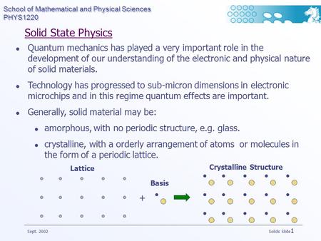 School of Mathematical and Physical Sciences PHYS1220 Sept. 2002 Solids Slide 1 Solid State Physics Quantum mechanics has played a very important role.
