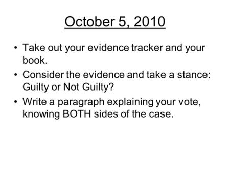 October 5, 2010 Take out your evidence tracker and your book. Consider the evidence and take a stance: Guilty or Not Guilty? Write a paragraph explaining.