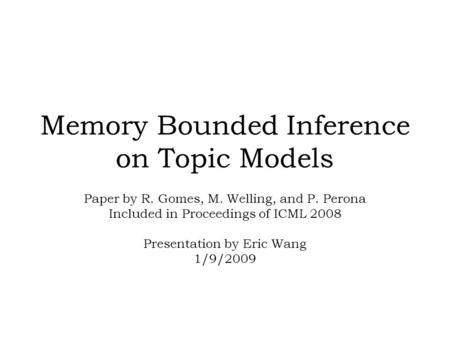 Memory Bounded Inference on Topic Models Paper by R. Gomes, M. Welling, and P. Perona Included in Proceedings of ICML 2008 Presentation by Eric Wang 1/9/2009.