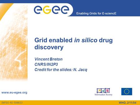 INFSO-RI-508833 Enabling Grids for E-sciencE www.eu-egee.org WHO, 2/11/04 Grid enabled in silico drug discovery Vincent Breton CNRS/IN2P3 Credit for the.