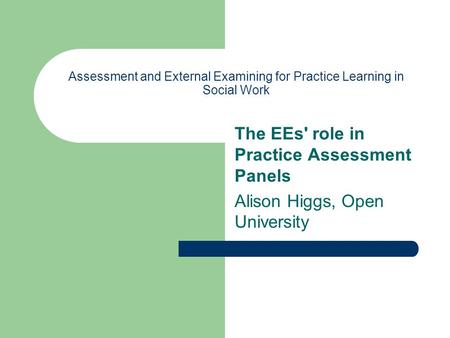 Assessment and External Examining for Practice Learning in Social Work The EEs' role in Practice Assessment Panels Alison Higgs, Open University.