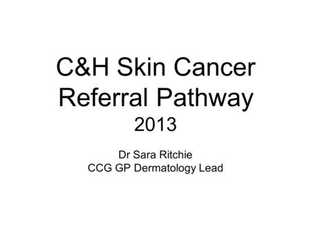 C&H Skin Cancer Referral Pathway 2013 Dr Sara Ritchie CCG GP Dermatology Lead.
