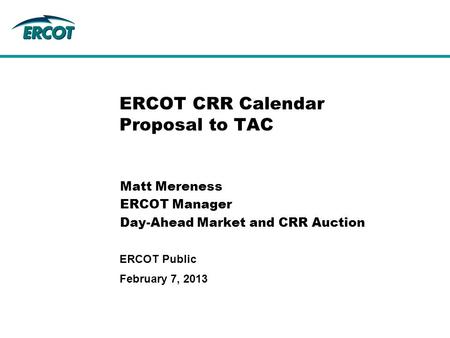February 7, 2013 ERCOT Public ERCOT CRR Calendar Proposal to TAC Matt Mereness ERCOT Manager Day-Ahead Market and CRR Auction.