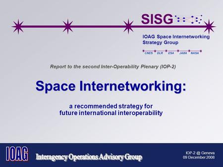 SISG IOAG Space Internetworking Strategy Group CNES DLR ESA JAXA NASA Geneva 09 December 2008 Report to the second Inter-Operability Plenary (IOP-2)