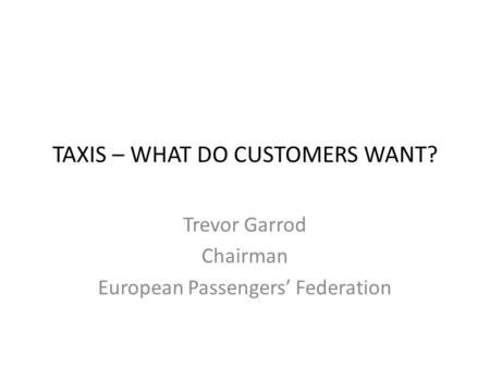 TAXIS – WHAT DO CUSTOMERS WANT? Trevor Garrod Chairman European Passengers’ Federation.