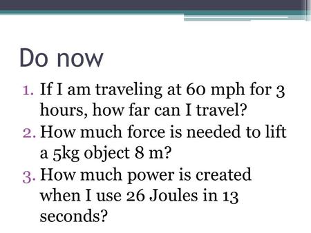 Do now 1.If I am traveling at 60 mph for 3 hours, how far can I travel? 2.How much force is needed to lift a 5kg object 8 m? 3.How much power is created.