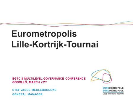 Eurometropolis Lille-Kortrijk-Tournai EGTC & MULTILEVEL GOVERNANCE CONFERENCE GÖDÖLLŐ, MARCH 22 ND STEF VANDE MEULEBROUCKE GENERAL MANAGER.