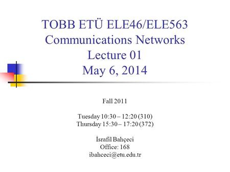 TOBB ETÜ ELE46/ELE563 Communications Networks Lecture 01 May 6, 2014 Fall 2011 Tuesday 10:30 – 12:20 (310) Thursday 15:30 – 17:20 (372) İsrafil Bahçeci.