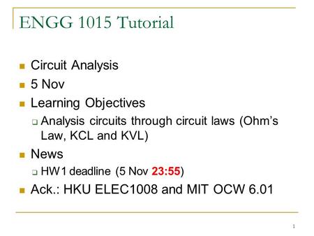 1 ENGG 1015 Tutorial Circuit Analysis 5 Nov Learning Objectives  Analysis circuits through circuit laws (Ohm’s Law, KCL and KVL) News  HW1 deadline (5.