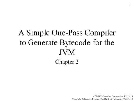 A Simple One-Pass Compiler to Generate Bytecode for the JVM Chapter 2 COP5621 Compiler Construction, Fall 2013 Copyright Robert van Engelen, Florida State.