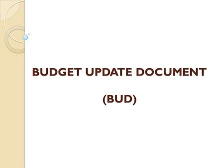 BUDGET UPDATE DOCUMENT (BUD). Overview Purpose of the Budget Update Document What to budget? Where will the BUD load from? How will budget documents be.