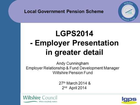 Local Government Pension Scheme 27 th March 2014 & 2 nd April 2014 LGPS2014 - Employer Presentation in greater detail Andy Cunningham Employer Relationship.
