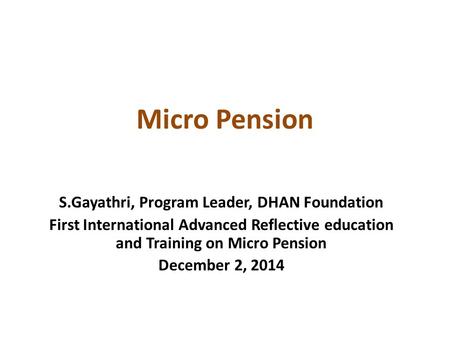 Micro Pension S.Gayathri, Program Leader, DHAN Foundation First International Advanced Reflective education and Training on Micro Pension December 2, 2014.